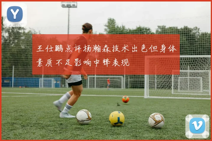 王仕鹏点评杨瀚森技术出色但身体素质不足影响中锋表现