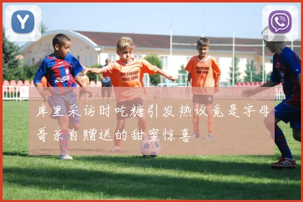 库里采访时吃糖引发热议竟是字母哥亲自赠送的甜蜜惊喜