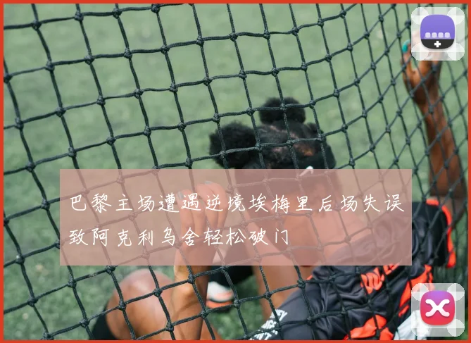 巴黎主场遭遇逆境埃梅里后场失误致阿克利乌舍轻松破门