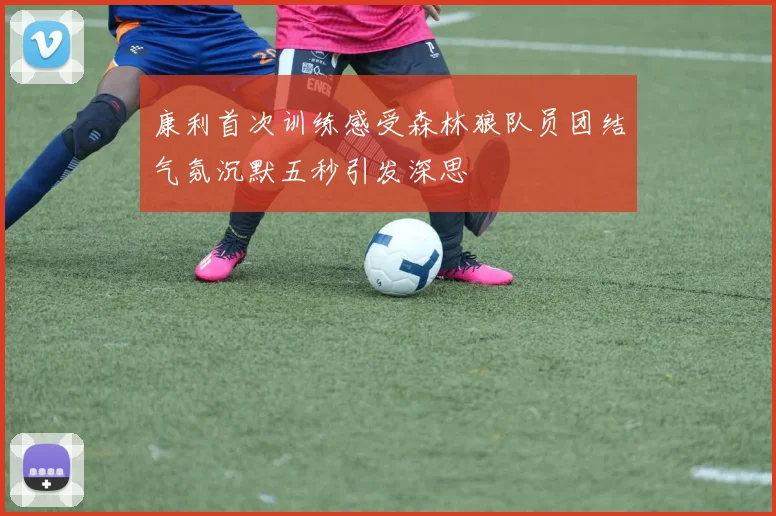 康利首次训练感受森林狼队员团结气氛沉默五秒引发深思