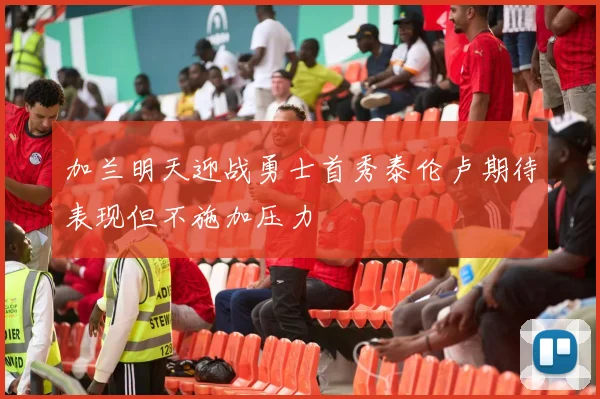 加兰明天迎战勇士首秀泰伦卢期待表现但不施加压力