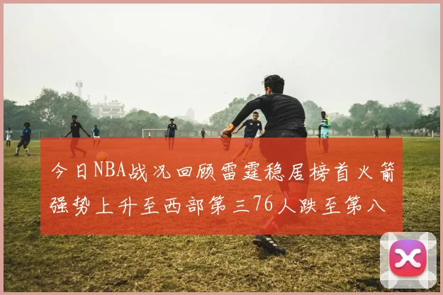 今日NBA战况回顾雷霆稳居榜首火箭强势上升至西部第三76人跌至第八位