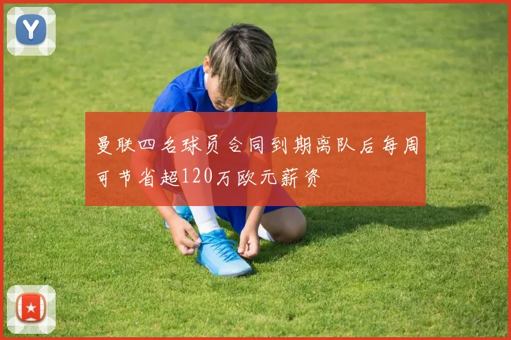 曼联四名球员合同到期离队后每周可节省超120万欧元薪资