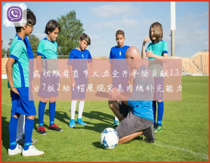 武切维奇首节火力全开半场贡献13分7板2助1帽展现完美内线补充能力