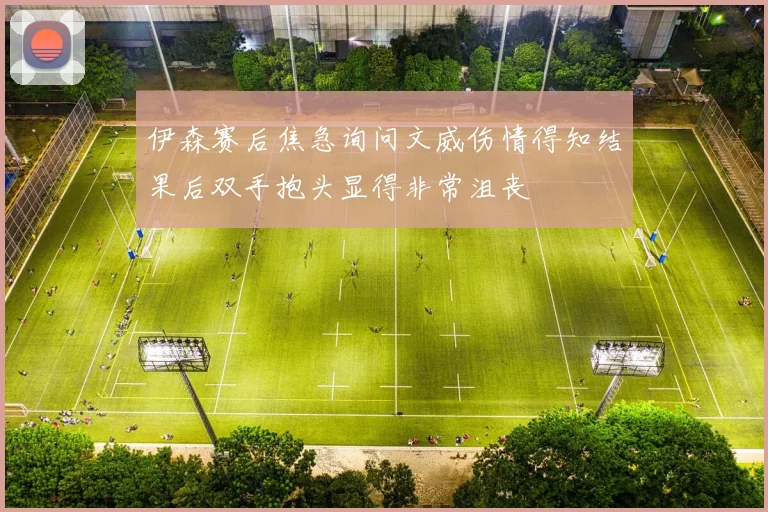 伊森赛后焦急询问文威伤情得知结果后双手抱头显得非常沮丧