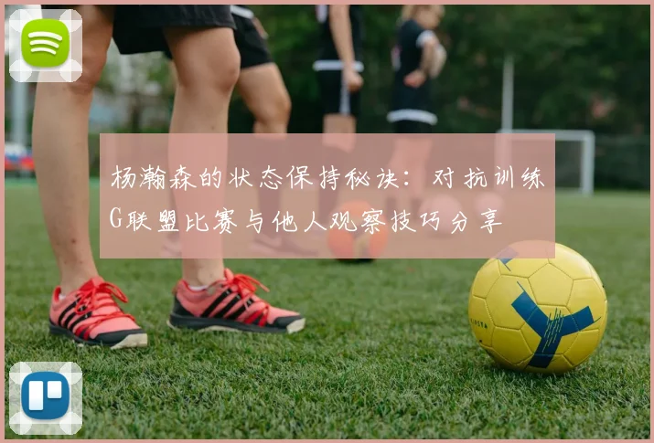 杨瀚森的状态保持秘诀：对抗训练G联盟比赛与他人观察技巧分享