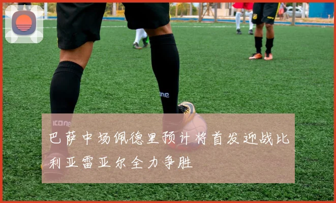 巴萨中场佩德里预计将首发迎战比利亚雷亚尔全力争胜