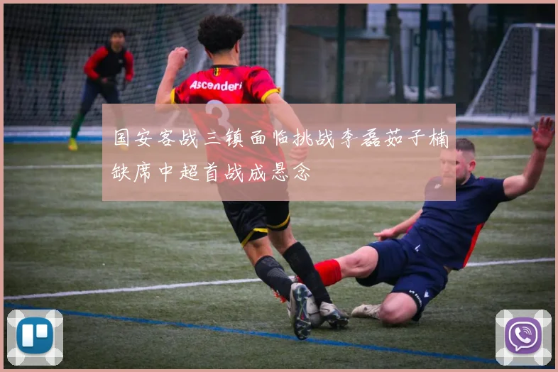 国安客战三镇面临挑战李磊茹子楠缺席中超首战成悬念