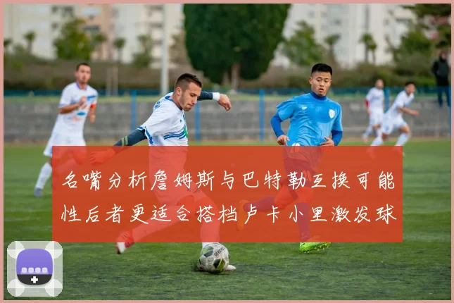 名嘴分析詹姆斯与巴特勒互换可能性后者更适合搭档卢卡小里激发球队激情