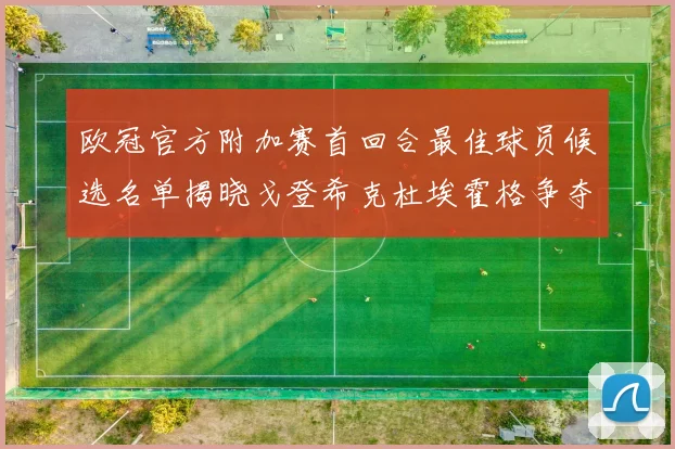 欧冠官方附加赛首回合最佳球员候选名单揭晓戈登希克杜埃霍格争夺荣誉