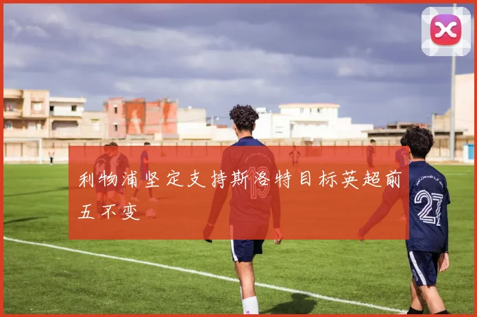 利物浦坚定支持斯洛特目标英超前五不变
