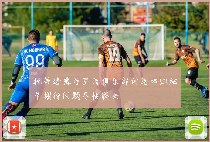 托蒂透露与罗马俱乐部讨论回归细节期待问题尽快解决