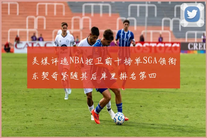 美媒评选NBA控卫前十榜单SGA领衔东契奇紧随其后库里排名第四