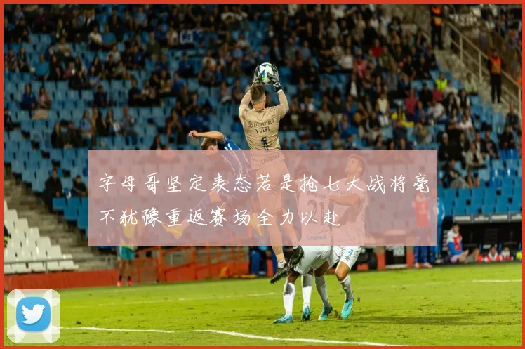 字母哥坚定表态若是抢七大战将毫不犹豫重返赛场全力以赴