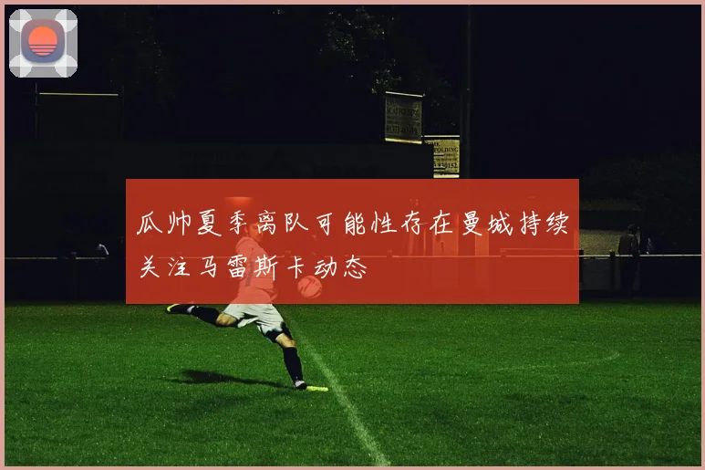 瓜帅夏季离队可能性存在曼城持续关注马雷斯卡动态