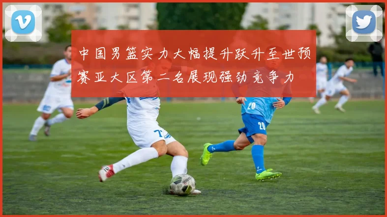 中国男篮实力大幅提升跃升至世预赛亚大区第二名展现强劲竞争力