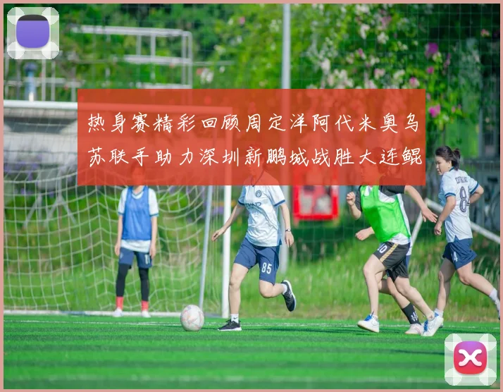 热身赛精彩回顾周定洋阿代米奥乌苏联手助力深圳新鹏城战胜大连鲲城