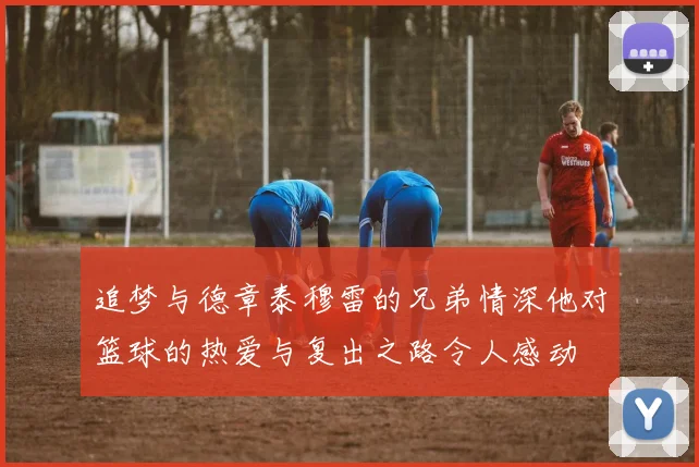 追梦与德章泰穆雷的兄弟情深他对篮球的热爱与复出之路令人感动