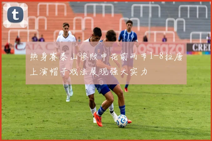 热身赛泰山惨败申花前两节1-8拉唐上演帽子戏法展现强大实力