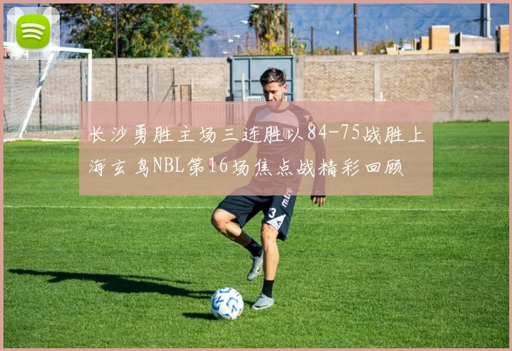 长沙勇胜主场三连胜以84-75战胜上海玄鸟NBL第16场焦点战精彩回顾