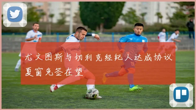 尤文图斯与切利克经纪人达成协议夏窗免签在望