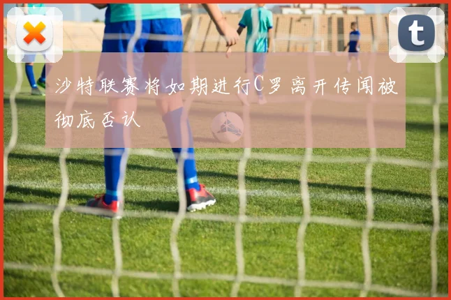 沙特联赛将如期进行C罗离开传闻被彻底否认