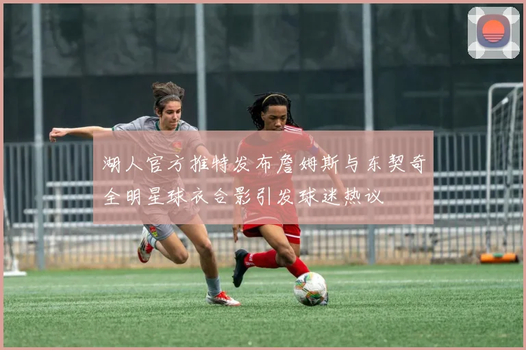 湖人官方推特发布詹姆斯与东契奇全明星球衣合影引发球迷热议