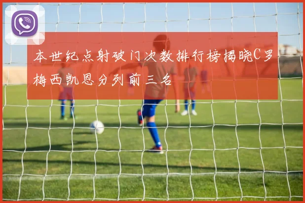 本世纪点射破门次数排行榜揭晓C罗梅西凯恩分列前三名