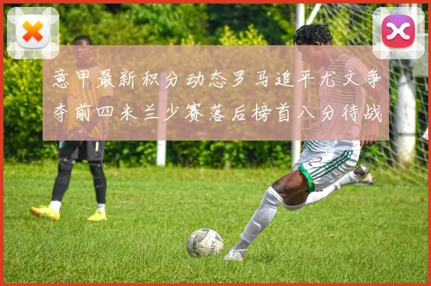 意甲最新积分动态罗马追平尤文争夺前四米兰少赛落后榜首八分待战比萨