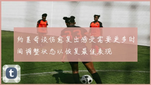 约基奇谈伤愈复出感受需要更多时间调整状态以恢复最佳表现