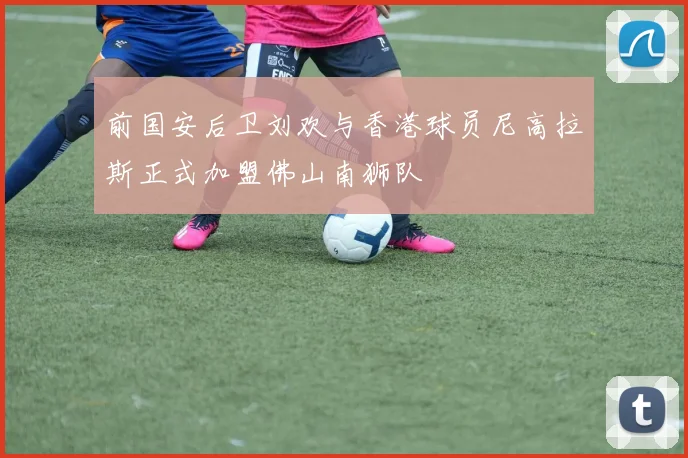 前国安后卫刘欢与香港球员尼高拉斯正式加盟佛山南狮队