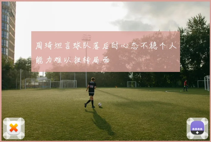 周琦坦言球队落后时心态不稳个人能力难以扭转局面